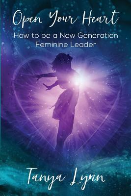 Open Your Heart: How to be a New Generation Feminine Leader by Tanya Lynn