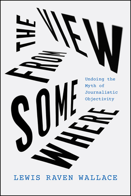 The View from Somewhere: Undoing the Myth of Journalistic Objectivity by Lewis Raven Wallace