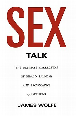 Sex Talk: The Ultimate Collection of Ribald, Raunchy and Provocative Quotations by James Wolfe