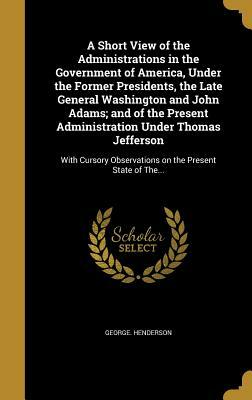 A Short View of the Administrations in the Government of America, Under the Former Presidents, the Late General Washington and John Adams; And of the by George Henderson