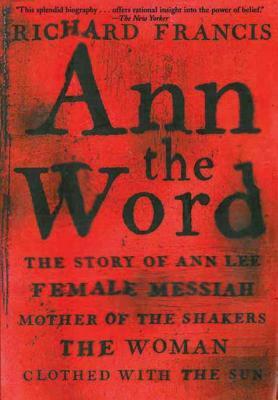 Ann the Word: The Story of Ann Lee, Female Messiah, Mother of the Shakers, the Woman Clothed with the Sun by Richard Francis