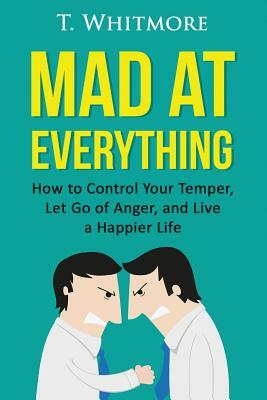 Mad at Everything: How to Control Your Temper, Let Go of Anger, and Live a Happier Life by T. Whitmore