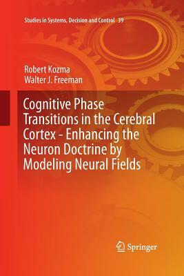 Cognitive Phase Transitions in the Cerebral Cortex: Enhancing the Neuron Doctrine by Modeling Neural Fields by Robert Kozma, Walter J. Freeman