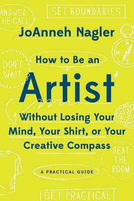 How to Be an Artist Without Losing Your Mind, Your Shirt, or Your Creative Compass: A Practical Guide by Joanneh Nagler