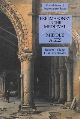 Freemasonry in the Medieval or Middle Ages: Foundations of Freemasonry Series by Robert I. Clegg, C. W. Leadbeater