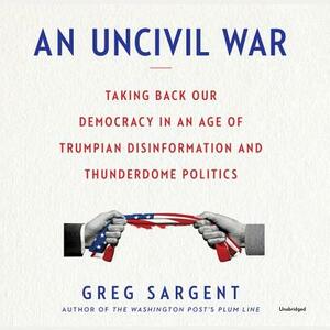 An Uncivil War: Taking Back Our Democracy in an Age of Trumpian Disinformation and Thunderdome Politics by Greg Sargent