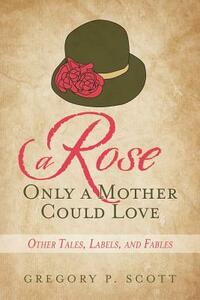 A Rose Only a Mother Could Love: Other Tales, Labels, and Fables by Gregory P. Scott