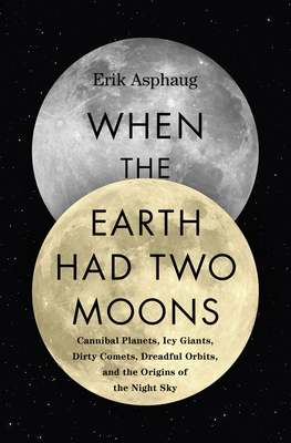 When the Earth Had Two Moons: Cannibal Planets, Icy Giants, Dirty Comets, Dreadful Orbits, and the Origins of the Night Sky by Erik Asphaug