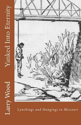 Yanked Into Eternity: Lynchings and Hangings in Missouri by Larry Wood