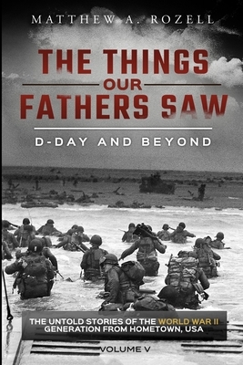 D-Day and Beyond: The Things Our Fathers Saw-The Untold Stories of the World War II Generation-Volume V by Matthew a. Rozell