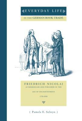 Everyday Life in the German Book Trade: Friedrich Nicolai as Bookseller and Publisher in the Age of Enlightenment by Pamela E. Selwyn