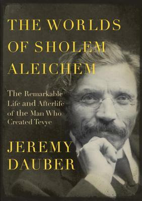 The Worlds of Sholem Aleichem: The Remarkable Life and Afterlife of the Man Who Created Tevye by Jeremy Dauber