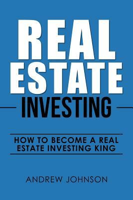 Real Estate Investing: How to Become a Real Estate Investing King: The Ultimate Real Estate Investment Blueprint by Andrew Johnson