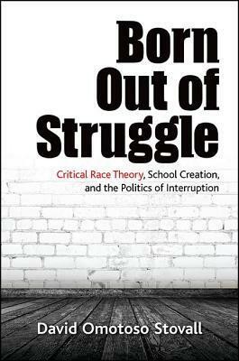 Born Out of Struggle: Critical Race Theory, School Creation, and the Politics of Interruption by David Stovall