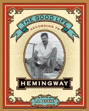 The Good Life According to Hemingway by A.E. Hotchner