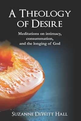 A Theology of Desire: Meditations on intimacy, consummation, and the longing of God by Suzanne DeWitt Hall