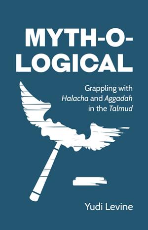 Myth-O-Logical: Grappling with Halacha and Aggadah in the Talmud by Yudi Levine