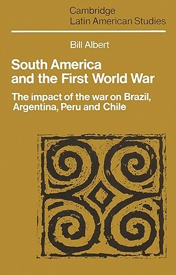 South America and the First World War: The Impact of the War on Brazil, Argentina, Peru and Chile by Bill Albert