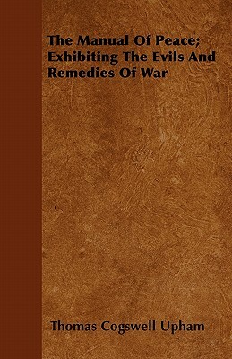 The Manual Of Peace; Exhibiting The Evils And Remedies Of War by Thomas Cogswell Upham