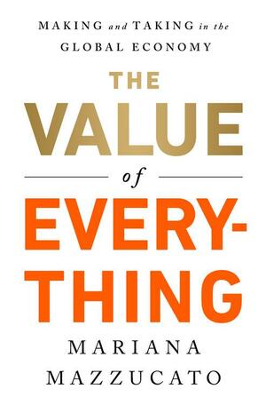 The Value of Everything: Who Makes and Who Takes from the Real Economy by Mariana Mazzucato