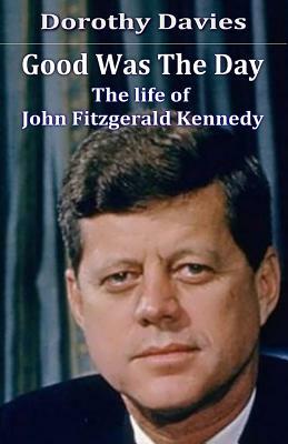 Good Was The Day: The life of John Fitzgerald Kennedy by Dorothy Davies
