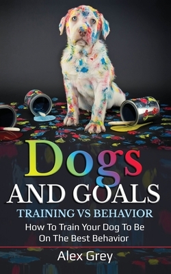 Dogs and Goals Training Vs Behavior: How to Train Your Dog to Be on the Best Behavior by Alex Grey