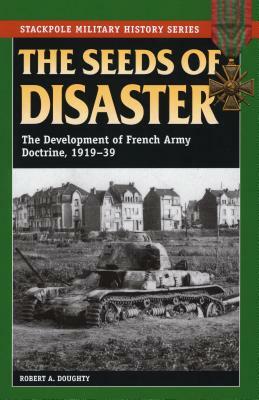 The Seeds Of Disaster: The Development of French Army Doctrine 1919-1939 by Robert A. Doughty