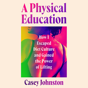 A Physical Education: How I Escaped Diet Culture and Gained the Power of Lifting by Casey Johnston