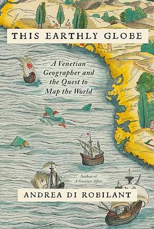 This Earthly Globe: A Venetian Geographer and the Quest to Map the World by Andrea di Robilant, Andrea di Robilant