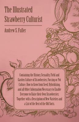 The Illustrated Strawberry Culturist - Containing the History, Sexuality, Field and Garden Culture of Strawberries, Forcing or Pot Culture, How to Gro by Andrew S. Fuller