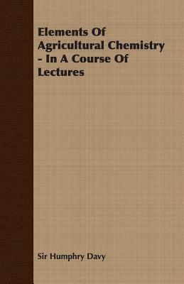 Elements of Agricultural Chemistry - In a Course of Lectures by Humphry Davy, Sir Humphry Davy