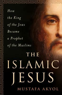 The Islamic Jesus: How the King of the Jews Became a Prophet of the Muslims by Mustafa Akyol