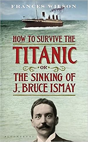 How to Survive the Titanic or the Sinking of J. Bruce Ismay by Frances Wilson