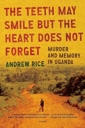 The Teeth May Smile but the Heart Does Not Forget: Murder and Memory in Uganda by Andrew Rice, Andrew Rice
