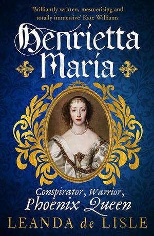 Henrietta Maria: Conspirator, Warrior, Phoenix Queen by Leanda de Lisle