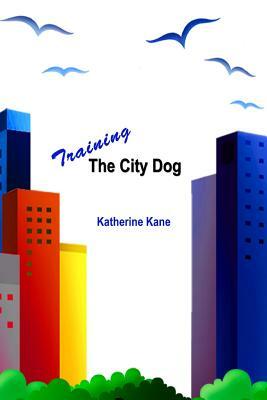 Training The City Dog: Tips For High-Rise Housebreaking, Banishing Barking, Critical Commands, Proper Petiquette, And Uniquely Urban Situatio by Katherine Kane