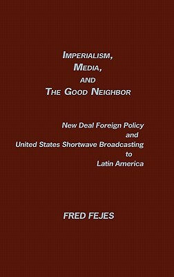 Imperialism, Media and the Good Neighbor: New Deal Foreign Policy and United States Shortwave Broadcasting to Latin America by Unknown, Fred Fejes