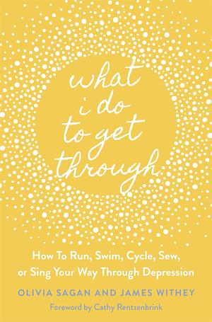 What I Do to Get Through: How to Run, Swim, Cycle, Sew, or Sing Your Way Through Depression by Cathy Rentzenbrink, Olivia Sagan, Olivia Sagan, James Withey