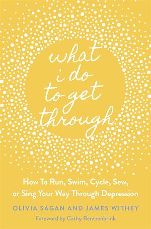 What I Do to Get Through: How to Run, Swim, Cycle, Sew, or Sing Your Way Through Depression by Olivia Sagan, Olivia Sagan, James Withey, Cathy Rentzenbrink