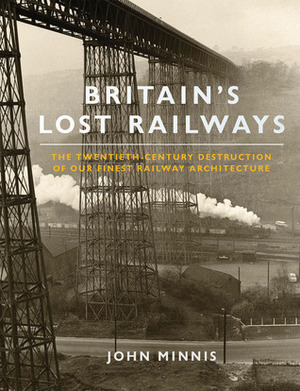 Britain's Lost Railways: The Twentieth Century Destruction of Our Finest Railway Architecture by John Minnis