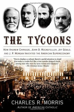 The Tycoons: How Andrew Carnegie, John D. Rockefeller, Jay Gould and J.P. Morgan Invented the American Supereconomy by Charles R. Morris