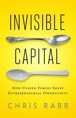 Invisible Capital: How Unseen Forces Shape Entrepreneurial Opportunity by Chris Rabb