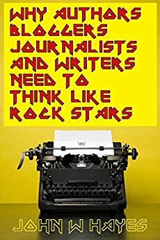 Why Authors, Bloggers, Journalists and Writers Need to Think Like Rock Stars by John W. Hayes