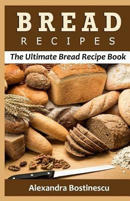 Bread Recipes: The Ultimate Bread Recipe Book by Alexandra Bostinescu