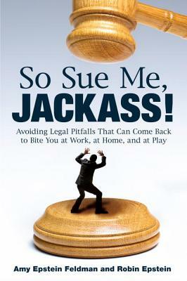So Sue Me, Jackass!: Avoiding Legal Pitfalls That Can Come Back to Bite You at Work, at Home, and at Play by Amy Epstein Feldman, Robin Epstein