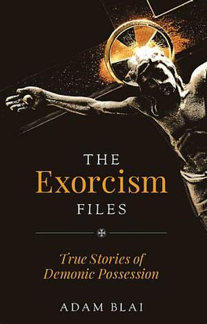 The Exorcism Files: True Stories of Demonic Possession by Adam Blai