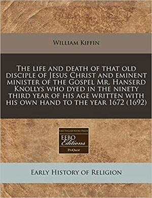 The Life and Death of that Old Disciple of Jesus Christ, and Eminent Minister of the Gospel, Mr. Hanserd Knollys: Who Died in the Ninety Third Year of His Age by William Kiffin