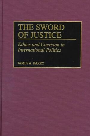 The Sword of Justice: Ethics and Coercion in International Politics by James A. Barry