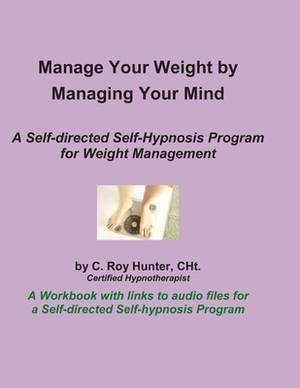Manage Your Weight by Managing Your Mind: A Self-Directed Self-Hypnosis Program for Weight Management by C. Roy Hunter