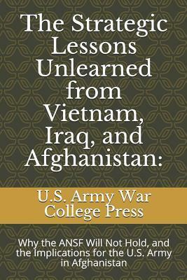 The Strategic Lessons Unlearned from Vietnam, Iraq, and Afghanistan: Why the ANSF Will Not Hold, and the Implications for the U.S. Army in Afghanistan by U.S. Army War College, Chris Mason